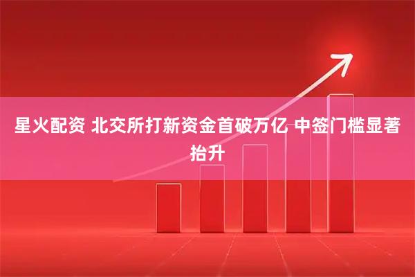 星火配资 北交所打新资金首破万亿 中签门槛显著抬升
