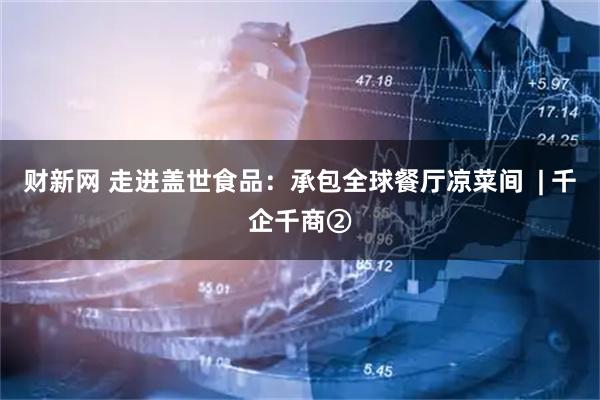 财新网 走进盖世食品：承包全球餐厅凉菜间  | 千企千商②