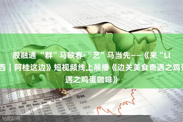 股融通 “群”马映春·“艺”马当先——《来“LIKE”广西｜阿桂这边》短视频线上展播《边关美食奇遇之鸡蛋咖啡》