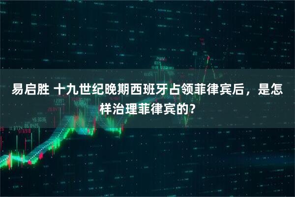 易启胜 十九世纪晚期西班牙占领菲律宾后，是怎样治理菲律宾的？