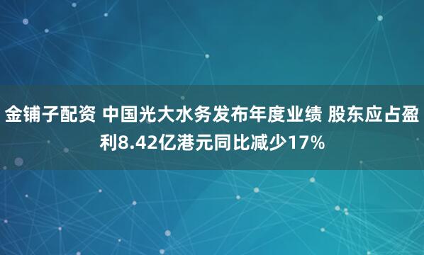 金铺子配资 中国光大水务发布年度业绩 股东应占盈利8.42亿港元同比减少17%
