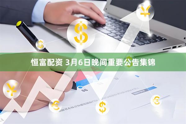 恒富配资 3月6日晚间重要公告集锦
