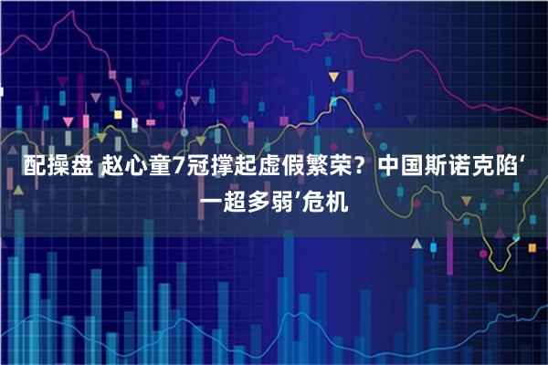 配操盘 赵心童7冠撑起虚假繁荣？中国斯诺克陷‘一超多弱’危机