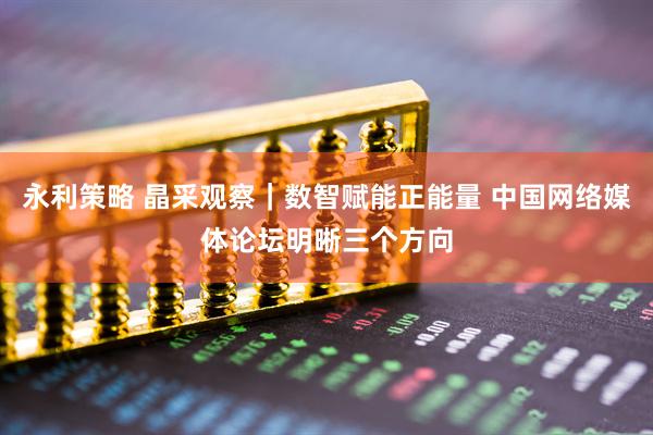 永利策略 晶采观察｜数智赋能正能量 中国网络媒体论坛明晰三个方向