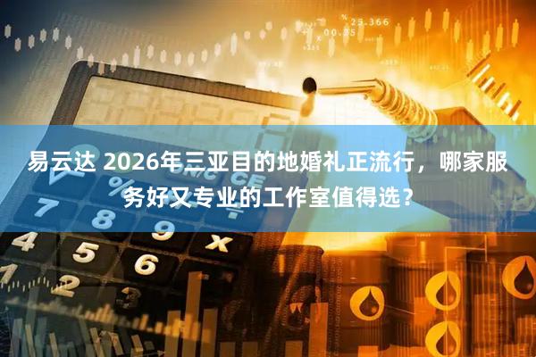 易云达 2026年三亚目的地婚礼正流行，哪家服务好又专业的工作室值得选？