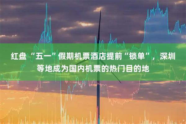 红盘 “五一”假期机票酒店提前“锁单”，深圳等地成为国内机票的热门目的地