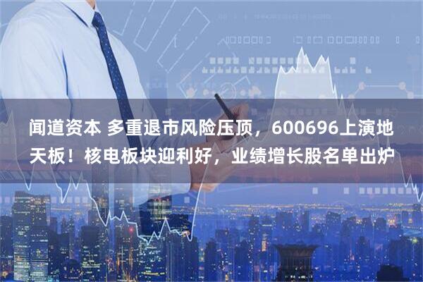 闻道资本 多重退市风险压顶，600696上演地天板！核电板块迎利好，业绩增长股名单出炉