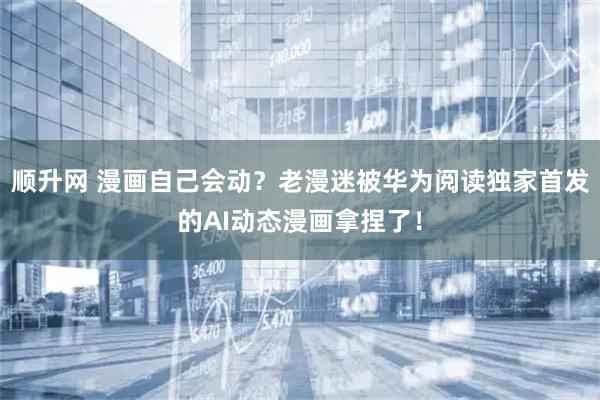 顺升网 漫画自己会动？老漫迷被华为阅读独家首发的AI动态漫画拿捏了！