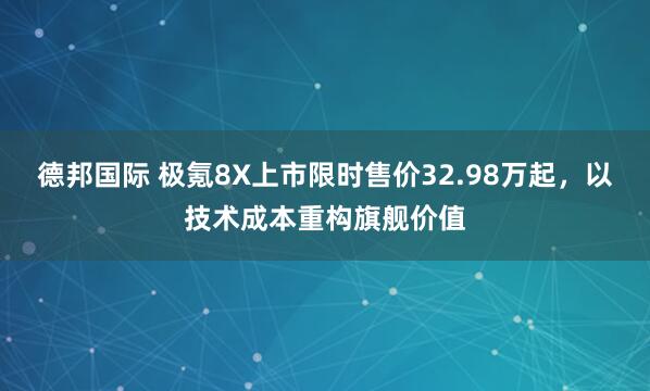 德邦国际 极氪8X上市限时售价32.98万起,以技术成本重构旗舰价值