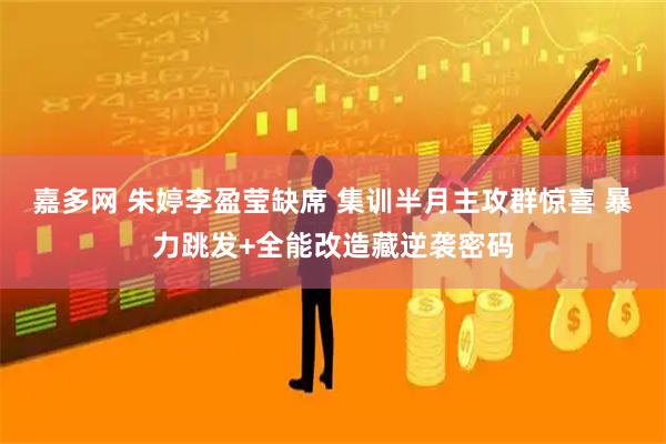 嘉多网 朱婷李盈莹缺席 集训半月主攻群惊喜 暴力跳发+全能改造藏逆袭密码