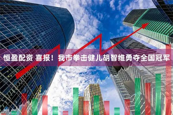 恒盈配资 喜报！我市拳击健儿胡智维勇夺全国冠军
