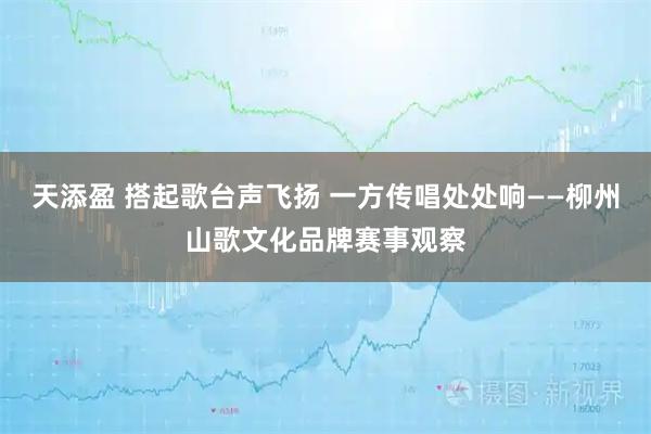 天添盈 搭起歌台声飞扬 一方传唱处处响——柳州山歌文化品牌赛事观察