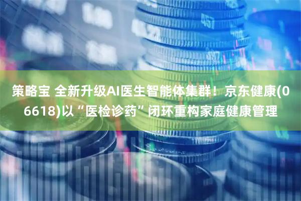 策略宝 全新升级AI医生智能体集群！京东健康(06618)以“医检诊药”闭环重构家庭健康管理