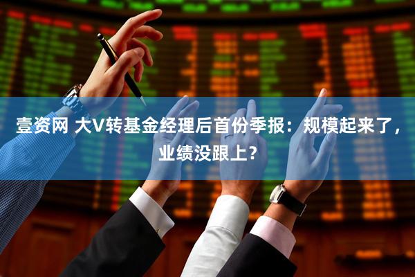 壹资网 大V转基金经理后首份季报：规模起来了，业绩没跟上？