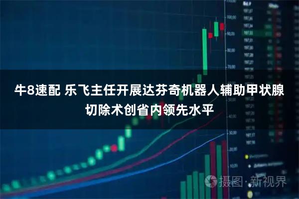 牛8速配 乐飞主任开展达芬奇机器人辅助甲状腺切除术创省内领先水平