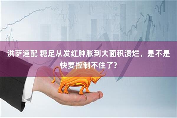 洪萨速配 糖足从发红肿胀到大面积溃烂，是不是快要控制不住了?