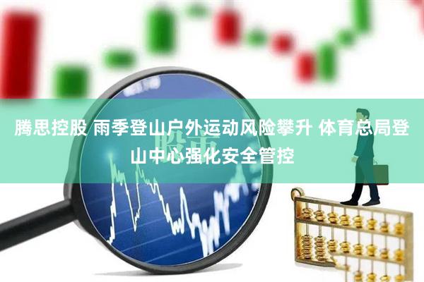 腾思控股 雨季登山户外运动风险攀升 体育总局登山中心强化安全管控