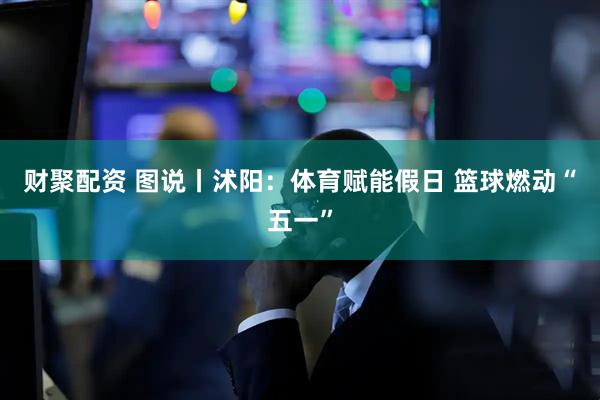 财聚配资 图说丨沭阳：体育赋能假日 篮球燃动“五一”
