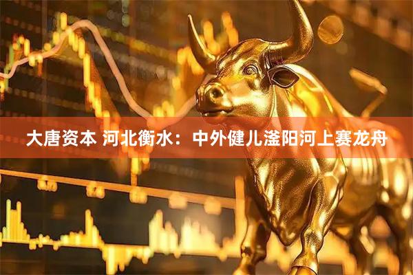 大唐资本 河北衡水：中外健儿滏阳河上赛龙舟