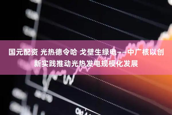 国元配资 光热德令哈 戈壁生绿电——中广核以创新实践推动光热发电规模化发展