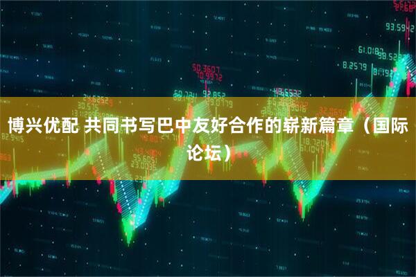 博兴优配 共同书写巴中友好合作的崭新篇章（国际论坛）