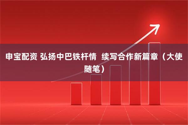 申宝配资 弘扬中巴铁杆情  续写合作新篇章（大使随笔）