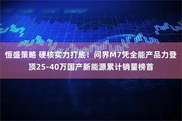 恒盛策略 硬核实力打底！问界M7凭全能产品力登顶25-40万国产新能源累计销量榜首