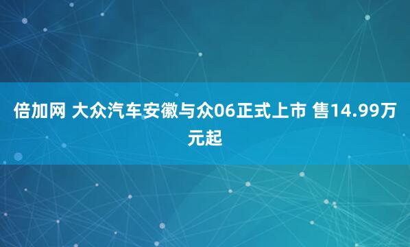 倍加网 大众汽车安徽与众06正式上市 售14.99万元起