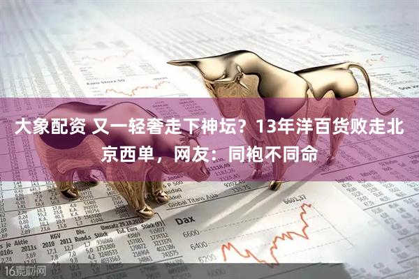 大象配资 又一轻奢走下神坛？13年洋百货败走北京西单，网友：同袍不同命