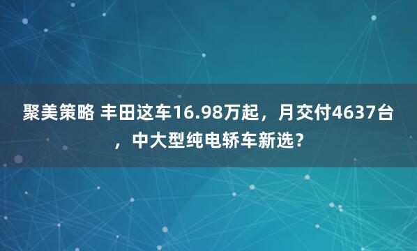 聚美策略 丰田这车16.98万起，月交付4637台，中大型纯电轿车新选？
