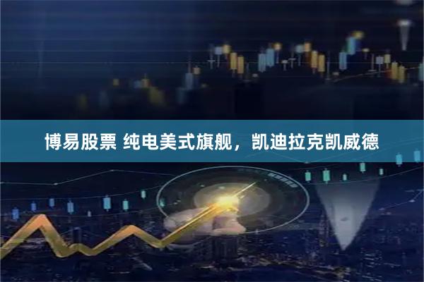 博易股票 纯电美式旗舰，凯迪拉克凯威德