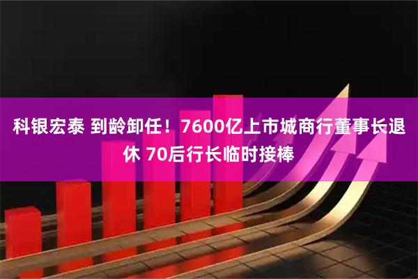 科银宏泰 到龄卸任！7600亿上市城商行董事长退休 70后行长临时接棒