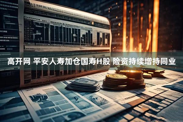 高开网 平安人寿加仓国寿H股 险资持续增持同业