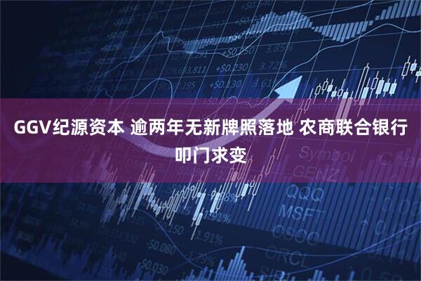 GGV纪源资本 逾两年无新牌照落地 农商联合银行叩门求变