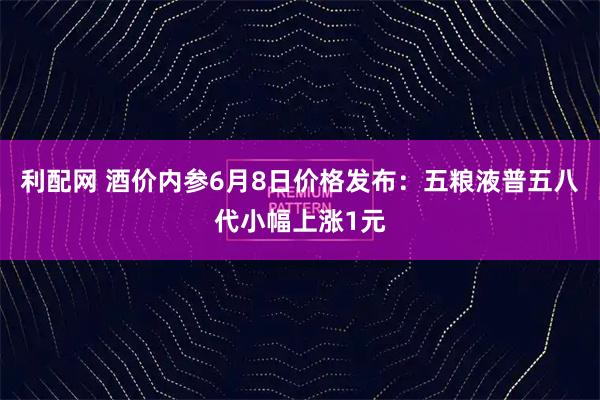 利配网 酒价内参6月8日价格发布：五粮液普五八代小幅上涨1元