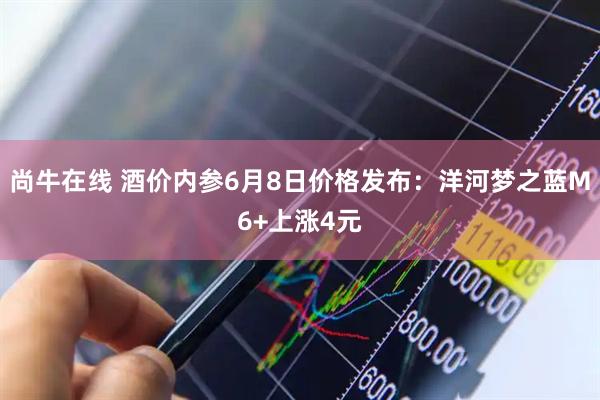 尚牛在线 酒价内参6月8日价格发布：洋河梦之蓝M6+上涨4元