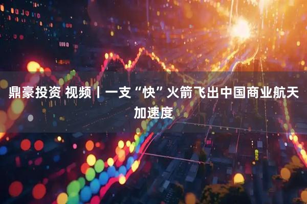 鼎豪投资 视频丨一支“快”火箭飞出中国商业航天加速度