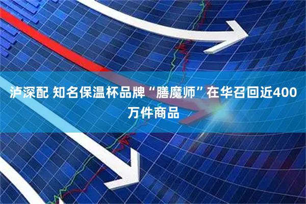 泸深配 知名保温杯品牌“膳魔师”在华召回近400万件商品
