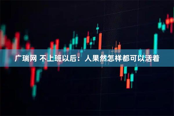 广瑞网 不上班以后：人果然怎样都可以活着
