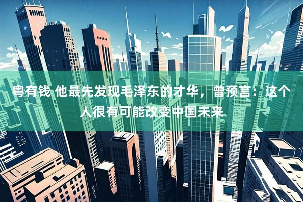 粤有钱 他最先发现毛泽东的才华,曾预言:这个人很有可能改变中国未来