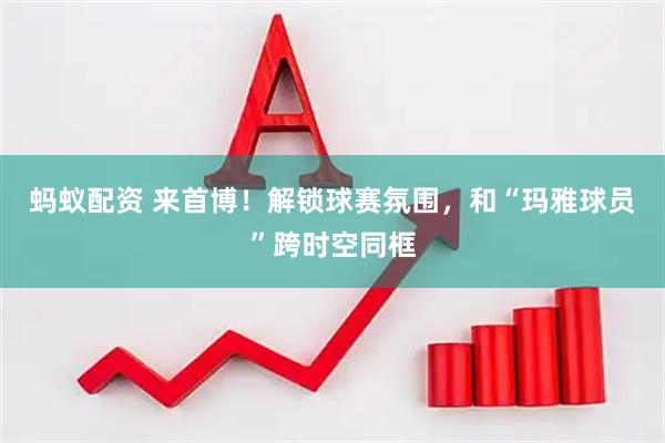 蚂蚁配资 来首博！解锁球赛氛围，和“玛雅球员”跨时空同框