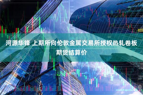 河源华锋 上期所向伦敦金属交易所授权热轧卷板期货结算价