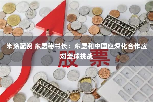 米涂配资 东盟秘书长：东盟和中国应深化合作应对全球挑战