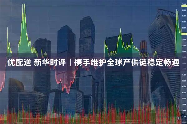 优配送 新华时评丨携手维护全球产供链稳定畅通