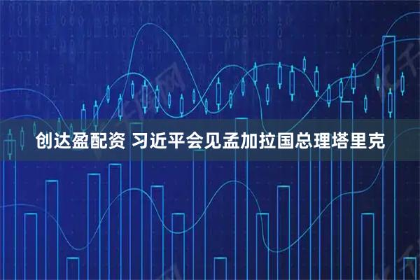 创达盈配资 习近平会见孟加拉国总理塔里克