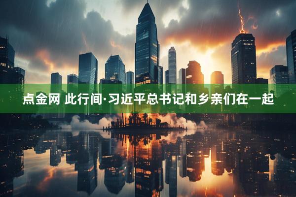 点金网 此行间·习近平总书记和乡亲们在一起