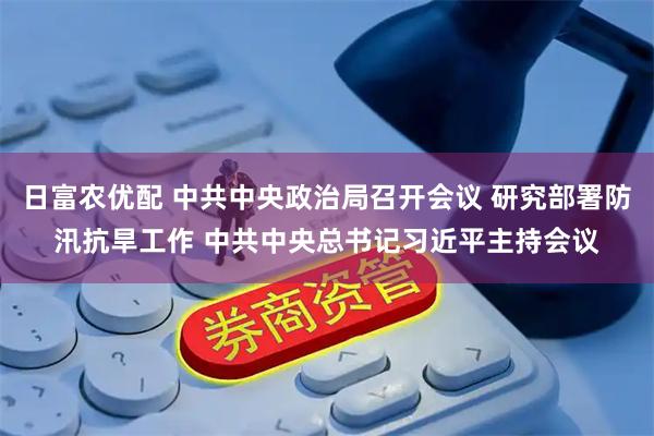 日富农优配 中共中央政治局召开会议 研究部署防汛抗旱工作 中共中央总书记习近平主持会议