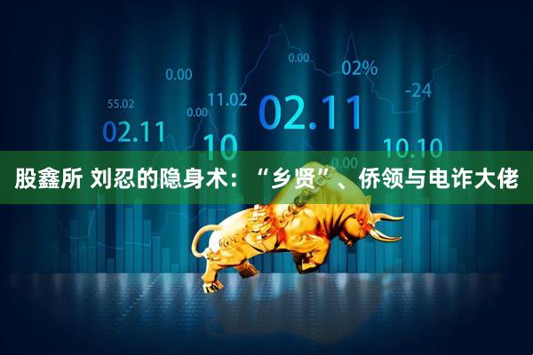 股鑫所 刘忍的隐身术：“乡贤”、侨领与电诈大佬