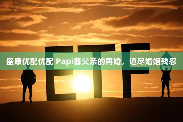 盛康优配优配 Papi酱父亲的再婚，道尽婚姻残忍
