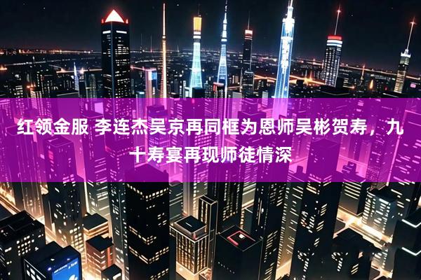 红领金服 李连杰吴京再同框为恩师吴彬贺寿，九十寿宴再现师徒情深